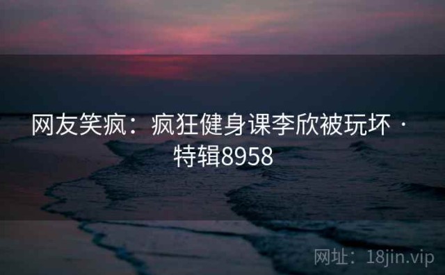网友笑疯：疯狂健身课李欣被玩坏 · 特辑8958