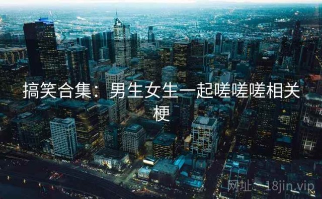 搞笑合集：男生女生一起嗟嗟嗟相关梗