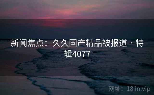 新闻焦点：久久国产精品被报道 · 特辑4077
