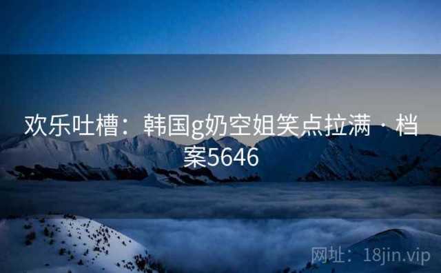 欢乐吐槽：韩国g奶空姐笑点拉满 · 档案5646
