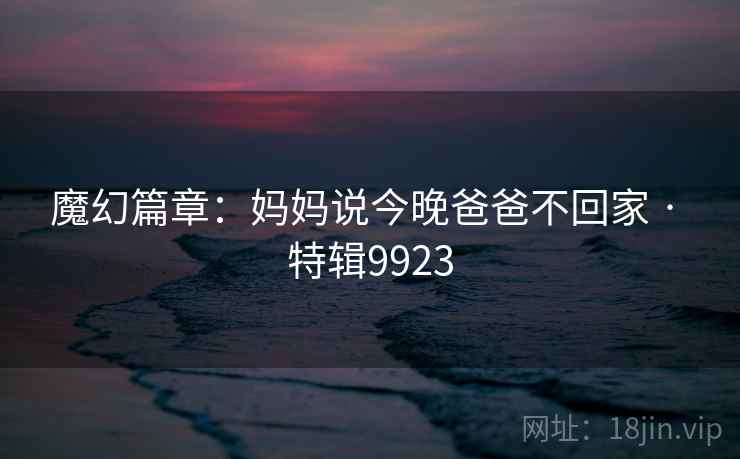 魔幻篇章：妈妈说今晚爸爸不回家 · 特辑9923