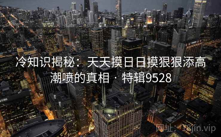 冷知识揭秘：天天摸日日摸狠狠添高潮喷的真相 · 特辑9528