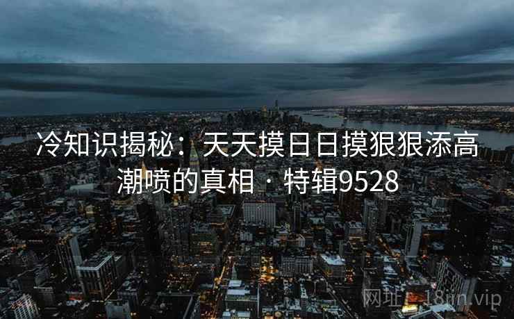 冷知识揭秘：天天摸日日摸狠狠添高潮喷的真相 · 特辑9528