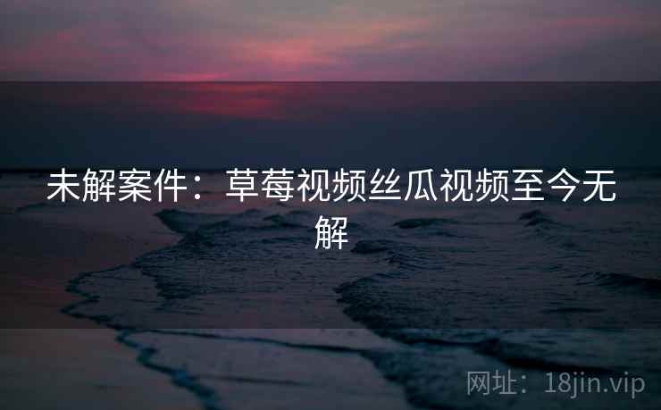 未解案件：草莓视频丝瓜视频至今无解