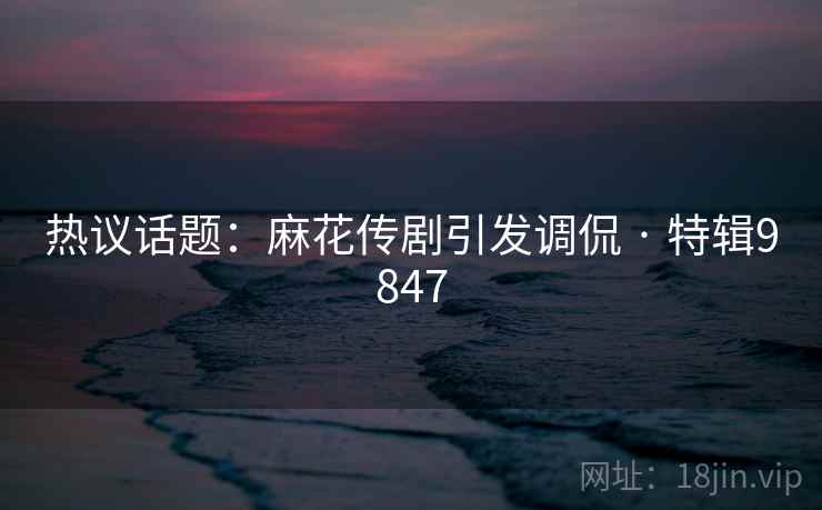 热议话题：麻花传剧引发调侃 · 特辑9847