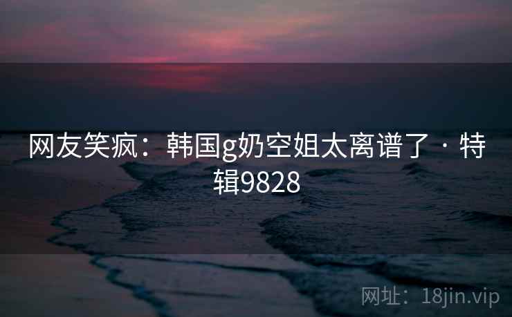网友笑疯：韩国g奶空姐太离谱了 · 特辑9828
