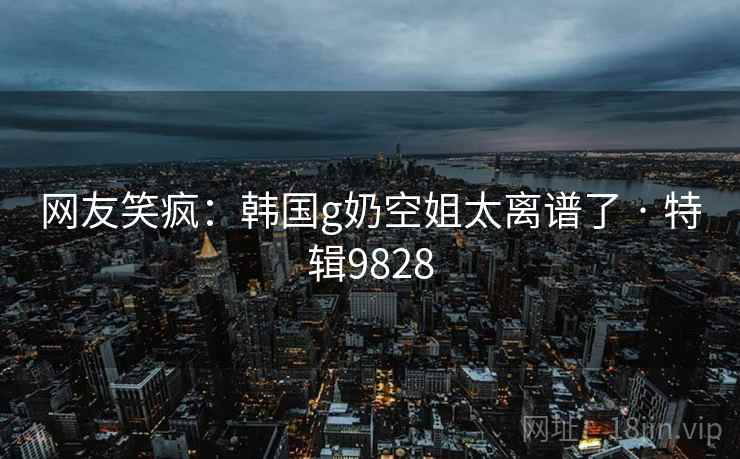 网友笑疯：韩国g奶空姐太离谱了 · 特辑9828