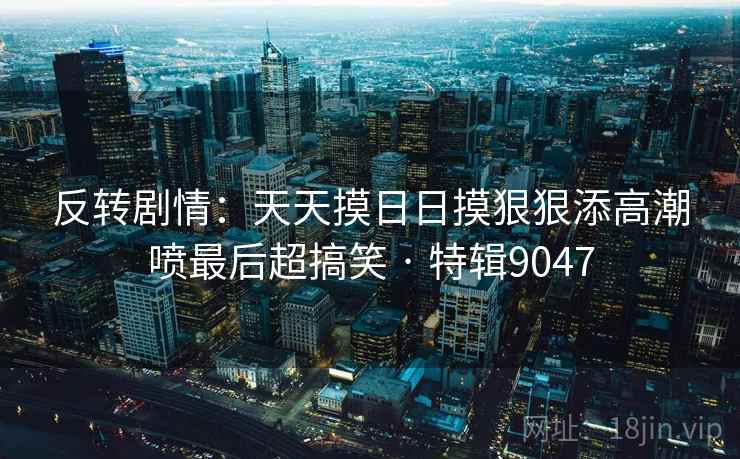 反转剧情:天天摸日日摸狠狠添高潮喷最后超搞笑 · 特辑9047 反转剧情:天天摸日日摸狠狠添高潮喷最后超搞笑 · 特辑9047