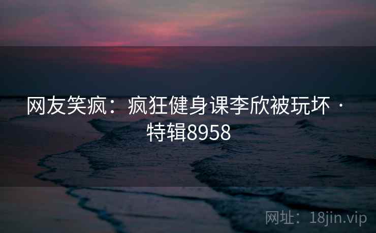 网友笑疯：疯狂健身课李欣被玩坏 · 特辑8958