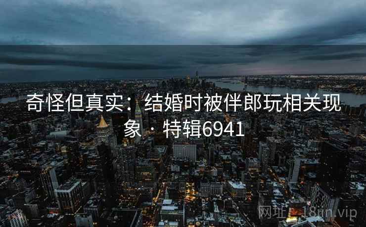 奇怪但真实:结婚时被伴郎玩相关现象 · 特辑6941 奇怪但真实:结婚时被伴郎玩相关现象 · 特辑6941