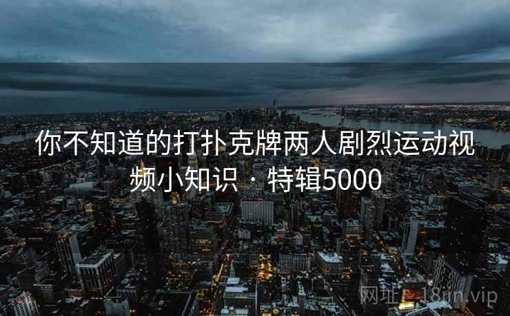 你不知道的打扑克牌两人剧烈运动视频小知识 · 特辑5000
