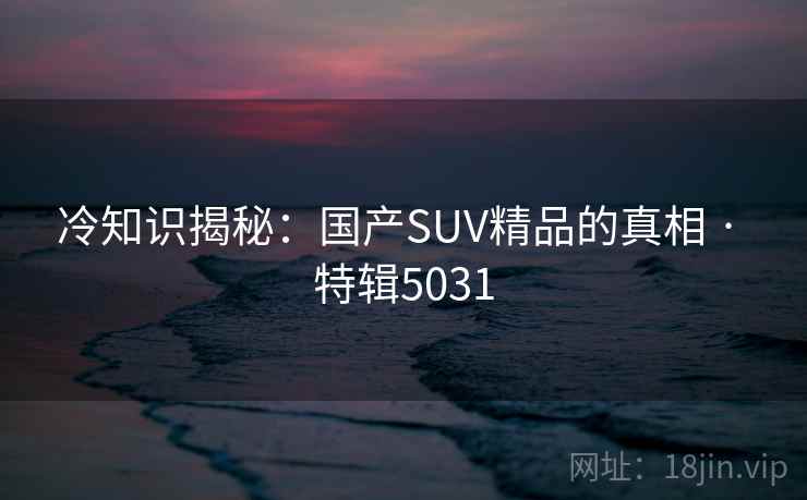 冷知识揭秘：国产SUV精品的真相 · 特辑5031
