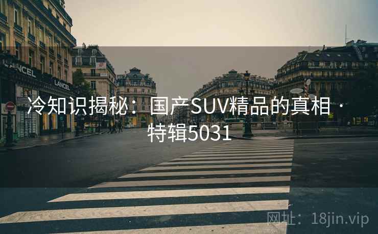 冷知识揭秘:国产SUV精品的真相 · 特辑5031 冷知识揭秘:国产SUV精品的真相 · 特辑5031