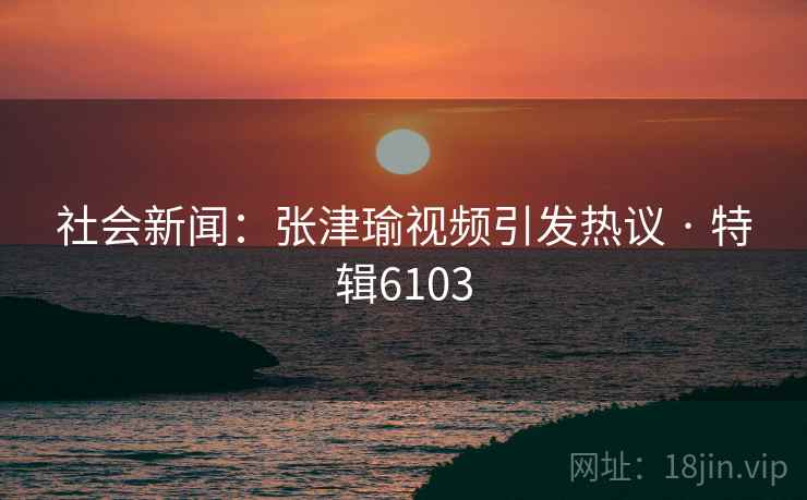 社会新闻：张津瑜视频引发热议 · 特辑6103