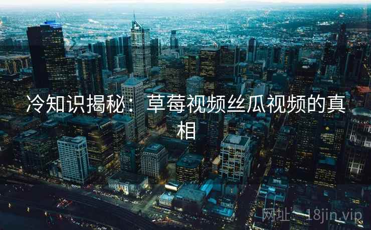 冷知识揭秘:草莓视频丝瓜视频的真相 冷知识揭秘:草莓视频丝瓜视频的真相