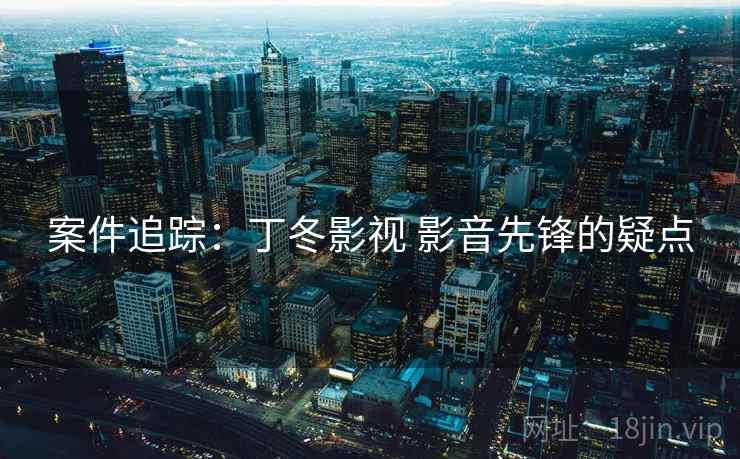 案件追踪:丁冬影视 影音先锋的疑点 案件追踪:丁冬影视 影音先锋的疑点