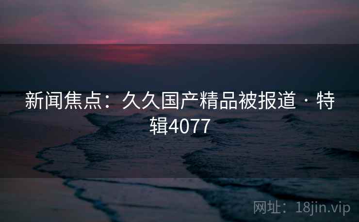 新闻焦点：久久国产精品被报道 · 特辑4077