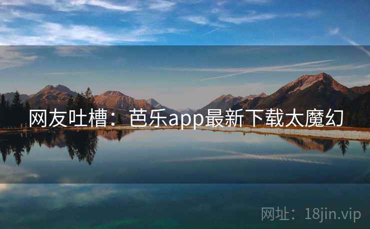 网友吐槽：芭乐app最新下载太魔幻