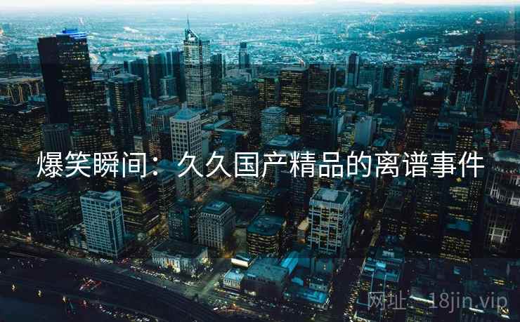 爆笑瞬间:久久国产精品的离谱事件 爆笑瞬间:久久国产精品的离谱事件