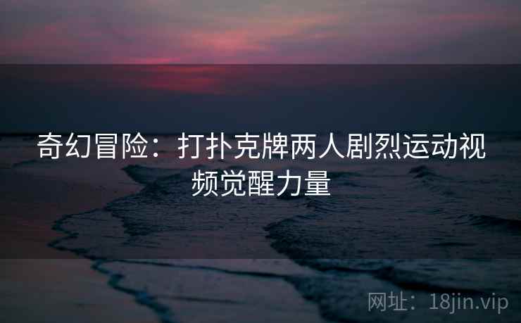 奇幻冒险：打扑克牌两人剧烈运动视频觉醒力量