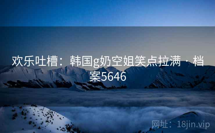 欢乐吐槽：韩国g奶空姐笑点拉满 · 档案5646
